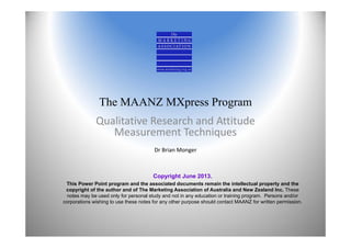 The MAANZ MXpress Program
Qualitative Research and Attitude 
Measurement Techniques
Dr Brian Monger
Copyright June 2013.
This Power Point program and the associated documents remain the intellectual property and the
copyright of the author and of The Marketing Association of Australia and New Zealand Inc. These
notes may be used only for personal study and not in any education or training program. Persons and/or
corporations wishing to use these notes for any other purpose should contact MAANZ for written permission.
 