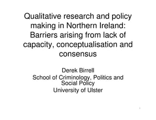 Qualitative research and policy
  making in Northern Ireland:
  Barriers arising from lack of
capacity, conceptualisation and
           consensus

             Derek Birrell
  School of Criminology, Politics and
             Social Policy
         University of Ulster

                                        1
 