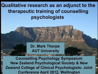 Qualitative research as an adjunct to the
  therapeutic training of counselling
              psychologists




              Dr. Mark Thorpe
               AUT University
      Counselling Psychology Symposium
   New Zealand Psychological Society & New
 Zealand College of Clinical Psychologists: Joint
       Conference April 2012, Wellington
 