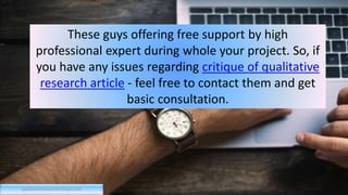 These guys offering free support by high
professional expert during whole your project. So, if
you have any issues regarding critique of qualitative
research article - feel free to contact them and get
basic consultation.
qualitativeresearchcritique.com
 