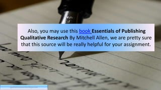 Also, you may use this book Essentials of Publishing
Qualitative Research By Mitchell Allen, we are pretty sure
that this source will be really helpful for your assignment.
qualitativeresearchcritique.com
 