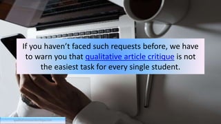 If you haven’t faced such requests before, we have
to warn you that qualitative article critique is not
the easiest task for every single student.
qualitativeresearchcritique.com
 