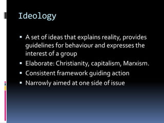Ideology
 A set of ideas that explains reality, provides
guidelines for behaviour and expresses the
interest of a group
 Elaborate: Christianity, capitalism, Marxism.
 Consistent framework guiding action
 Narrowly aimed at one side of issue
 