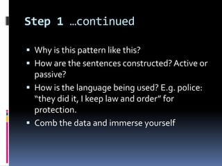 Step 1 …continued
 Why is this pattern like this?
 How are the sentences constructed?Active or
passive?
 How is the language being used? E.g. police:
“they did it, I keep law and order” for
protection.
 Comb the data and immerse yourself
 