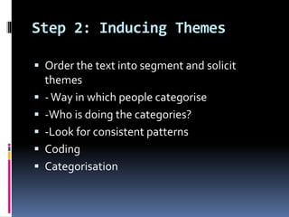 Step 2: Inducing Themes
 Order the text into segment and solicit
themes
 -Way in which people categorise
 -Who is doing the categories?
 -Look for consistent patterns
 Coding
 Categorisation
 