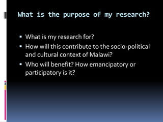 What is the purpose of my research?
 What is my research for?
 How will this contribute to the socio-political
and cultural context of Malawi?
 Who will benefit? How emancipatory or
participatory is it?
 