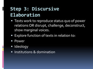 Step 3: Discursive
Elaboration
 Texts work to reproduce status quo of power
relations OR disrupt, challenge, deconstruct,
show marginal voices.
 Explore function of texts in relation to:
 Power
 Ideology
 Institutions & domination
 