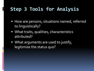 Step 3 Tools for Analysis
 How are persons, situations named, referred
to linguistically?
 What traits, qualities, characteristics
attributed?
 What arguments are used to justify,
legitimise the status quo?
 
