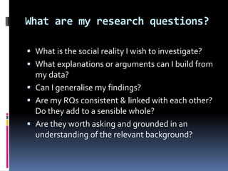 What are my research questions?
 What is the social reality I wish to investigate?
 What explanations or arguments can I build from
my data?
 Can I generalise my findings?
 Are my RQs consistent & linked with each other?
Do they add to a sensible whole?
 Are they worth asking and grounded in an
understanding of the relevant background?
 