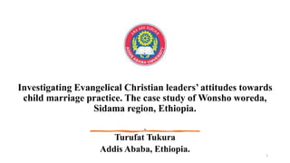 Investigating Evangelical Christian leaders’ attitudes towards
child marriage practice. The case study of Wonsho woreda,
Sidama region, Ethiopia.
By
Turufat Tukura
Addis Ababa, Ethiopia.
1
 