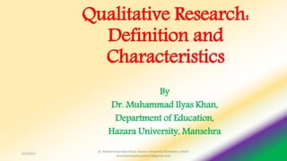 Qualitative Research:
Definition and
Characteristics
By
Dr. Muhammad Ilyas Khan,
Department of Education,
Hazara University, Mansehra
5/5/2021
Dr. Muhammad Ilyas Khan, Hazara University Mansehra, Email:
drmuhammadilyaskhan7@gmail.com
 