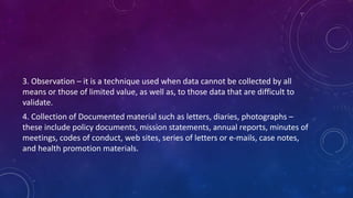 3. Observation – it is a technique used when data cannot be collected by all 
means or those of limited value, as well as, to those data that are difficult to 
validate. 
4. Collection of Documented material such as letters, diaries, photographs – 
these include policy documents, mission statements, annual reports, minutes of 
meetings, codes of conduct, web sites, series of letters or e-mails, case notes, 
and health promotion materials. 
 