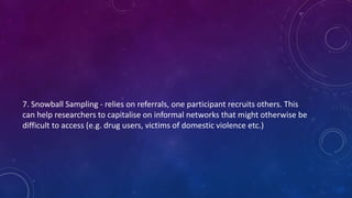 7. Snowball Sampling - relies on referrals, one participant recruits others. This 
can help researchers to capitalise on informal networks that might otherwise be 
difficult to access (e.g. drug users, victims of domestic violence etc.) 
 