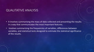QUALITATIVE ANALYSIS 
• It involves summarising the mass of data collected and presenting the results 
in a way that communicates the most important features. 
• Involves summarising the frequencies of variables, differences between 
variables, and statistical tests designed to estimate the statistical significance 
of the results. 
 
