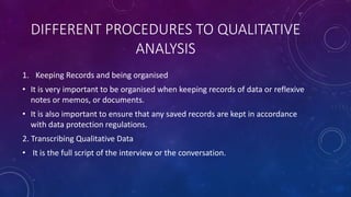 DIFFERENT PROCEDURES TO QUALITATIVE 
ANALYSIS 
1. Keeping Records and being organised 
• It is very important to be organised when keeping records of data or reflexive 
notes or memos, or documents. 
• It is also important to ensure that any saved records are kept in accordance 
with data protection regulations. 
2. Transcribing Qualitative Data 
• It is the full script of the interview or the conversation. 
 