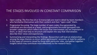 THE STAGES INVOLVED IN CONSTANT COMPARISON 
1. Open coding: The first few (4 or 5) transcripts are read in detail by team members 
who familiarise themselves with their content and then “open-code” them. 
2. Progressive focussing: The large number of open codes thus generated by 
individuals are discussed as a team, and progressively focussed (grouped) into 
broader categories which reflect the issues that interviewees say are important to 
them, or ideas that help to structure and explain the way that interviewees 
describe their views and experiences. 
3. Summarising and interpreting the findings: Researchers will look at relationships 
among the ways themes co-occur within participants’ accounts, or look for patterns 
in the types of concerns raised by those with particular roles, and gather together 
insights which may contribute most effectively to the research focus. 
 