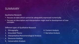 SUMMARY 
Qualitative Research 
• Focuses on data which cannot be adequately expressed numerically. 
• Focuses on description and interpretation might lead to development of new 
concepts. 
Different types of Qualitative Research 
1. Ethnography 6. Content Analysis 
2. Grounded Theory 7. Narrative Analysis 
3. Interpretative Phenomenological Analysis 
4. Discourse Analysis 
5. Conversation Analysis 
 