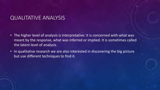 QUALITATIVE ANALYSIS 
• The higher level of analysis is interpretative: it is concerned with what was 
meant by the response, what was inferred or implied. It is sometimes called 
the latent level of analysis. 
• In qualitative research we are also interested in discovering the big picture 
but use different techniques to find it. 
 