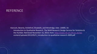 REFERENCE 
Hancock, Beverly, Ockleford, Elizabeth, and Windridge, Kate. (2009). An 
Introduction to Qualitative Research. The NIHR Research Design Service for Yorkshire & 
the Humber. Retrieved November 15, 2014, from: http://www.rds-yh.nihr.ac.uk/wp-content/ 
uploads/2013/05/5_Introduction-to-qualitative-research-2009.pdf 
