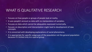 WHAT IS QUALITATIVE RESEARCH 
• Focuses on how people or groups of people look at reality. 
• It uses people’s account as data with no manipulation of variables. 
• Focuses on data which cannot be adequately expressed numerically. 
• Focuses on description and interpretation might lead to development of new 
concepts. 
• It is concerned with developing explanations of social phenomena. 
• It is appropriate for specific subgroups of the population not the general population 
because it’s limited only to a special group 
 