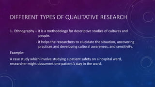 DIFFERENT TYPES OF QUALITATIVE RESEARCH 
1. Ethnography – it is a methodology for descriptive studies of cultures and 
people. 
- it helps the researchers to elucidate the situation, uncovering 
practices and developing cultural awareness, and sensitivity. 
Example: 
A case study which involve studying a patient safety on a hospital ward, 
researcher might document one patient’s stay in the ward. 
 
