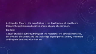 2. Grounded Theory – the main feature is the development of new theory 
through the collection and analysis of data about a phenomenon. 
Example: 
A study of patient suffering from grief. The researcher will conduct interviews, 
observation, and understand the knowledge of grief process and try to comfort 
and help the bereaved with their loss. 
 