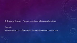 4. Discourse Analysis – Focuses on text and talk as social practices 
Example: 
A case study about different ways that people view eating chocolate. 
 