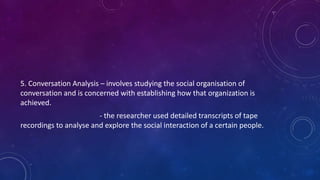 5. Conversation Analysis – involves studying the social organisation of 
conversation and is concerned with establishing how that organization is 
achieved. 
- the researcher used detailed transcripts of tape 
recordings to analyse and explore the social interaction of a certain people. 
 