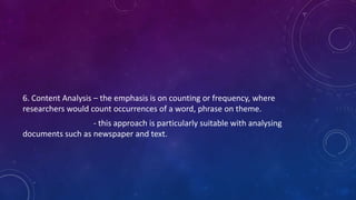 6. Content Analysis – the emphasis is on counting or frequency, where 
researchers would count occurrences of a word, phrase on theme. 
- this approach is particularly suitable with analysing 
documents such as newspaper and text. 
 