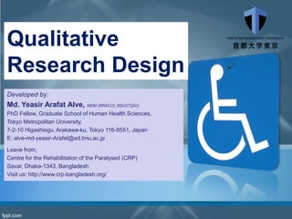 Qualitative
Research Design
Developed by:
Md. Yeasir Arafat Alve, MDM (BRACU); BScOT(DU);
PhD Fellow, Graduate School of Human Health Sciences,
Tokyo Metropolitan University,
7-2-10 Higashiogu, Arakawa-ku, Tokyo 116-8551, Japan
E: alve-md-yeasir-Arafat@ed.tmu.ac.jp
Leave from,
Centre for the Rehabilitation of the Paralysed (CRP)
Savar, Dhaka-1343, Bangladesh
Visit us: http://www.crp-bangladesh.org/
 