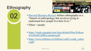 Ethnography
• Harvard Business Review defines ethnography as a
“branch of anthropology that involves trying to
understand how people live their lives.”
• Ethno = people
• https://study.sagepub.com/sites/default/files/Eriksso
n%20and%20Kovalainen.pdf
• https://www.folklore.ee/folklore/vol61/youth_cultur
e.pdf
02
12Riiddhi Parmar
 