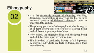 Ethnography
• It is the systematic process of observing, detailing,
describing, documenting & analyzing the life ways or
particular patterns of different cultures in order to
understand the culture.
• The primary purpose of ethnographic studies is to give
an in-depth description of the culture of a group being
studied from the groups point of view.
• Here, mostly the researcher lives with the group being
studied & becomes a part of their culture.
• This is method of conducting inquiry of a life process
by studying individuals, are facts or documents in their
natural setting
02
13Riiddhi Parmar
 