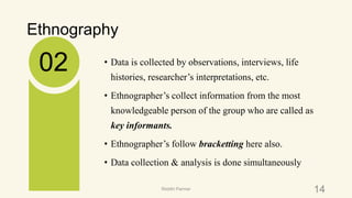 Ethnography
• Data is collected by observations, interviews, life
histories, researcher’s interpretations, etc.
• Ethnographer’s collect information from the most
knowledgeable person of the group who are called as
key informants.
• Ethnographer’s follow bracketting here also.
• Data collection & analysis is done simultaneously
02
14Riiddhi Parmar
 