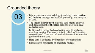 Grounded theory
• It is a systematic methodology involving construction
of theories through methodical gathering and analysis
of data.
• The theory is grounded in actual data means analysis
and development of theories happens after you have
collected data.
• In Grounded theory both collecting data & analyzing
data happen simultaneously; this is called as “constant
comparision”. Thus the theoretical formulations remains
grounded in the data.
• Here data is collected by interview or observations
• Eg: research conducted on literature review.
03
18Riiddhi Parmar
 