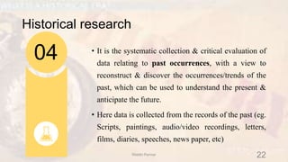 Historical research
• It is the systematic collection & critical evaluation of
data relating to past occurrences, with a view to
reconstruct & discover the occurrences/trends of the
past, which can be used to understand the present &
anticipate the future.
• Here data is collected from the records of the past (eg.
Scripts, paintings, audio/video recordings, letters,
films, diaries, speeches, news paper, etc)
04
22Riiddhi Parmar
 