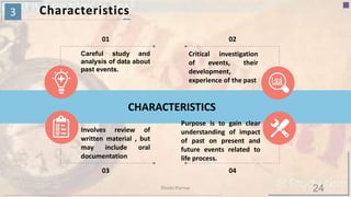 3 Characteristics
CHARACTERISTICS
01
Careful study and
analysis of data about
past events.
02
Critical investigation
of events, their
development,
experience of the past
03
Involves review of
written material , but
may include oral
documentation
04
Purpose is to gain clear
understanding of impact
of past on present and
future events related to
life process.
24Riiddhi Parmar
 