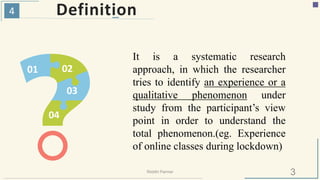 4 Definition
01 02
03
04
It is a systematic research
approach, in which the researcher
tries to identify an experience or a
qualitative phenomenon under
study from the participant’s view
point in order to understand the
total phenomenon.(eg. Experience
of online classes during lockdown)
3Riiddhi Parmar
 