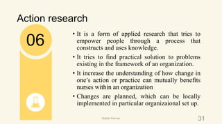 Action research
• It is a form of applied research that tries to
empower people through a process that
constructs and uses knowledge.
• It tries to find practical solution to problems
existing in the framework of an organization.
• It increase the understanding of how change in
one’s action or practice can mutually benefits
nurses within an organization
• Changes are planned, which can be locally
implemented in particular organizaional set up.
06
31Riiddhi Parmar
 