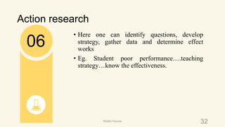 Action research
• Here one can identify questions, develop
strategy, gather data and determine effect
works
• Eg. Student poor performance….teaching
strategy…know the effectiveness.
06
32Riiddhi Parmar
 