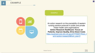 4 EXAMPLE
EXAMPLE
An action research on the practability of western
nursing practice protocols in public and private
Indian health care organizations.
Action Research Healthcare: Focus on
Patients, Improve Quality, Drive Down Costs
https://pubmed.ncbi.nlm.nih.gov/27770047/?from_t
erm=action+research&from_pos=3
35Riiddhi Parmar
 