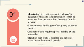 • Bracketing: it is putting aside the ideas of the
researcher related to the phenomenon so that he
can view the experience from the subject’s point
of view.
• Data collected in this type of study may be oral or
written.
• Analysis of data requires special training by the
researcher.
• Result of such study is narrated as a series of
events from the research question
01
8Riiddhi Parmar
 