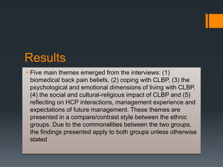 Results
 Five main themes emerged from the interviews: (1)
biomedical back pain beliefs, (2) coping with CLBP, (3) the
psychological and emotional dimensions of living with CLBP,
(4) the social and cultural-religious impact of CLBP and (5)
reflecting on HCP interactions, management experience and
expectations of future management. These themes are
presented in a compare/contrast style between the ethnic
groups. Due to the commonalities between the two groups,
the findings presented apply to both groups unless otherwise
stated
 
