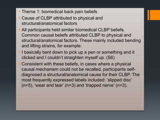  Theme 1: biomedical back pain beliefs
 Cause of CLBP attributed to physical and
structural/anatomical factors
 All participants held similar biomedical CLBP beliefs.
Common causal beliefs attributed CLBP to physical and
structural/anatomical factors. These mainly included bending
and lifting strains, for example:
 I basically bent down to pick up a pen or something and it
clicked and I couldn’t straighten myself up. (S6)
 Consistent with these beliefs, in cases where a physical
causal mechanism could not be recalled, participants self-
diagnosed a structural/anatomical cause for their CLBP. The
most frequently expressed labels included: ‘slipped disc’
(n=5), ‘wear and tear’ (n=3) and ‘trapped nerve’ (n=3).
 