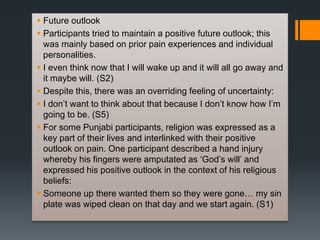  Future outlook
 Participants tried to maintain a positive future outlook; this
was mainly based on prior pain experiences and individual
personalities.
 I even think now that I will wake up and it will all go away and
it maybe will. (S2)
 Despite this, there was an overriding feeling of uncertainty:
 I don’t want to think about that because I don’t know how I’m
going to be. (S5)
 For some Punjabi participants, religion was expressed as a
key part of their lives and interlinked with their positive
outlook on pain. One participant described a hand injury
whereby his fingers were amputated as ‘God’s will’ and
expressed his positive outlook in the context of his religious
beliefs:
 Someone up there wanted them so they were gone… my sin
plate was wiped clean on that day and we start again. (S1)
 