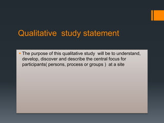 Qualitative study statement
 The purpose of this qualitative study will be to understand,
develop, discover and describe the central focus for
participants( persons, process or groups ) at a site
 