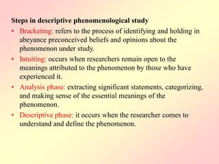 Steps in descriptive phenomenological study
• Bracketing: refers to the process of identifying and holding in
abeyance preconceived beliefs and opinions about the
phenomenon under study.
• Intuiting: occurs when researchers remain open to the
meanings attributed to the phenomenon by those who have
experienced it.
• Analysis phase: extracting significant statements, categorizing,
and making sense of the essential meanings of the
phenomenon.
• Descriptive phase: it occurs when the researcher comes to
understand and define the phenomenon.
 