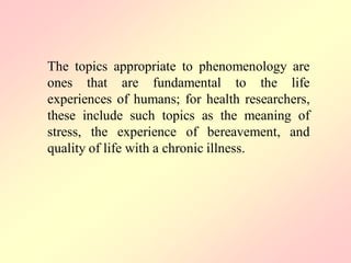 The topics appropriate to phenomenology are
ones that are fundamental to the life
experiences of humans; for health researchers,
these include such topics as the meaning of
stress, the experience of bereavement, and
quality of life with a chronic illness.
 