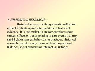 4. HISTORICAL RESEARCH:
Historical research is the systematic collection,
critical evaluation, and interpretation of historical
evidence. It is undertaken to answer questions about
causes, effects or trends relating to past events that may
shed light on present behaviors or practices. Historical
research can take many forms such as biographical
histories, social histories or intellectual histories
 