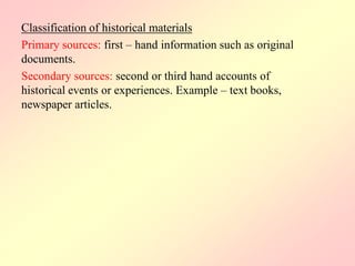 Classification of historical materials
Primary sources: first – hand information such as original
documents.
Secondary sources: second or third hand accounts of
historical events or experiences. Example – text books,
newspaper articles.
 