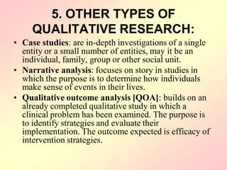 5. OTHER TYPES OF
QUALITATIVE RESEARCH:
• Case studies: are in-depth investigations of a single
entity or a small number of entities, may it be an
individual, family, group or other social unit.
• Narrative analysis: focuses on story in studies in
which the purpose is to determine how individuals
make sense of events in their lives.
• Qualitative outcome analysis [QOA]: builds on an
already completed qualitative study in which a
clinical problem has been examined. The purpose is
to identify strategies and evaluate their
implementation. The outcome expected is efficacy of
intervention strategies.
 